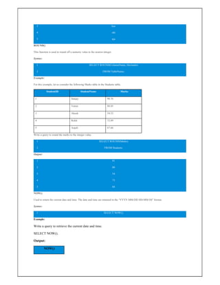 3
4
5
kas
ohi
nja
ROUND()
This function is used to round off a numeric value to the nearest integer.
Syntax:
1
2
SELECT ROUND(ColumnName, Decimals)
FROM TableName;
Example:
For this example, let us consider the following Marks table in the Students table.
StudentID StudentName Marks
1 Sanjay 90.76
2 Varun 80.45
3 Akash 54.32
4 Rohit 72.89
5 Anjali 67.66
Write a query to round the marks to the integer value.
1
2
SELECT ROUND(Marks)
FROM Students;
Output:
1
2
3
4
5
91
80
54
73
68
NOW()
Used to return the current date and time. The date and time are returned in the “YYYY-MM-DD HH-MM-SS” format.
Syntax:
1 SELECT NOW();
Example:
Write a query to retrieve the current date and time.
SELECT NOW();
Output:
NOW()
 