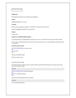 2019-10-14 09:16:36
FORMAT()
This function formats the way a field must be displayed.
Syntax:
FORMAT(InputValue, Format)
Example:
Write a query to display the numbers “123456789” in the format “###-###-###”
SELECT FORMAT(123456789, “###-###-###”);
Output:
123-456-789
WHAT IS A STORED PROCEDURE?
A stored procedure is a prepared SQL code that you can save, so the code can be reused over and over again.
So if you have an SQL query that you write over and over again, save it as a stored procedure, and then just call
it to execute it.
Stored Procedure Syntax
CREATE PROCEDURE procedure_name
AS
sql_statement
GO;
Execute a Stored Procedure
EXEC procedure_name;
Stored Procedure Example
The following SQL statement creates a stored procedure named "SelectAllCustomers" that selects all records
from the "Customers" table:
Example
CREATE PROCEDURE SelectAllCustomers
AS
SELECT * FROM Customers
GO;
Execute the stored procedure above as follows:
Example
EXEC SelectAllCustomers;
 