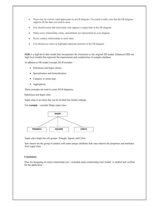  There may be various valid approaches to an ER diagram. You need to make sure that the ER diagram
supports all the data you need to store
 You should assure that each entity only appears a single time in the ER diagram
 Name every relationship, entity, and attribute are represented on your diagram
 Never connect relationships to each other
 You should use colors to highlight important portions of the ER diagram
EER is a high-level data model that incorporates the extensions to the original ER model. Enhanced ERD are
high level models that represent the requirements and complexities of complex database.
In addition to ER model concepts EE-R includes −
 Subclasses and Super classes.
 Specialization and Generalization.
 Category or union type.
 Aggregation.
These concepts are used to create EE-R diagrams.
Subclasses and Super class
Super class is an entity that can be divided into further subtype.
For example − consider Shape super class.
Super class shape has sub groups: Triangle, Square and Circle.
Sub classes are the group of entities with some unique attributes.Sub class inherits the properties and attributes
from super class.
Conclusion:
Thus for designing an entity-relationship (er) / extended entity-relationship (eer) model is studied and verified
for the application.
 