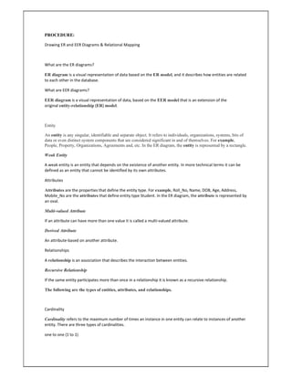 PROCEDURE:
Drawing ER and EER Diagrams & Relational Mapping
What are the ER diagrams?
ER diagram is a visual representation of data based on the ER model, and it describes how entities are related
to each other in the database.
What are EER diagrams?
EER diagram is a visual representation of data, based on the EER model that is an extension of the
original entity-relationship (ER) model.
Entity
An entity is any singular, identifiable and separate object. It refers to individuals, organizations, systems, bits of
data or even distinct system components that are considered significant in and of themselves. For example,
People, Property, Organizations, Agreements and, etc. In the ER diagram, the entity is represented by a rectangle.
Weak Entity
A weak entity is an entity that depends on the existence of another entity. In more technical terms it can be
defined as an entity that cannot be identified by its own attributes.
Attributes
Attributes are the properties that define the entity type. For example, Roll_No, Name, DOB, Age, Address,
Mobile_No are the attributes that define entity type Student. In the ER diagram, the attribute is represented by
an oval.
Multi-valued Attribute
If an attribute can have more than one value it is called a multi-valued attribute.
Derived Attribute
An attribute-based on another attribute.
Relationships
A relationship is an association that describes the interaction between entities.
Recursive Relationship
If the same entity participates more than once in a relationship it is known as a recursive relationship.
The following are the types of entities, attributes, and relationships.
Cardinality
Cardinality refers to the maximum number of times an instance in one entity can relate to instances of another
entity. There are three types of cardinalities.
one to one (1 to 1)
 