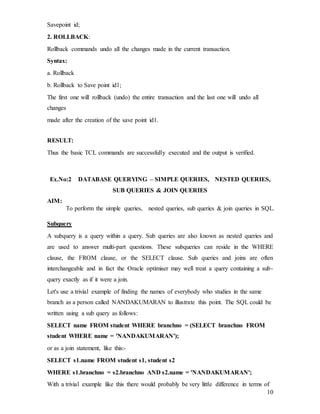 10
Savepoint id;
2. ROLLBACK:
Rollback commands undo all the changes made in the current transaction.
Syntax:
a. Rollback
b. Rollback to Save point id1;
The first one will rollback (undo) the entire transaction and the last one will undo all
changes
made after the creation of the save point id1.
RESULT:
Thus the basic TCL commands are successfully executed and the output is verified.
Ex.No:2 DATABASE QUERYING – SIMPLE QUERIES, NESTED QUERIES,
SUB QUERIES & JOIN QUERIES
AIM:
To perform the simple queries, nested queries, sub queries & join queries in SQL.
Subquery
A subquery is a query within a query. Sub queries are also known as nested queries and
are used to answer multi-part questions. These subqueries can reside in the WHERE
clause, the FROM clause, or the SELECT clause. Sub queries and joins are often
interchangeable and in fact the Oracle optimiser may well treat a query containing a sub-
query exactly as if it were a join.
Let's use a trivial example of finding the names of everybody who studies in the same
branch as a person called NANDAKUMARAN to illustrate this point. The SQL could be
written using a sub query as follows:
SELECT name FROM student WHERE branchno = (SELECT branchno FROM
student WHERE name = 'NANDAKUMARAN');
or as a join statement, like this:-
SELECT s1.name FROM student s1, student s2
WHERE s1.branchno = s2.branchno AND s2.name = 'NANDAKUMARAN';
With a trivial example like this there would probably be very little difference in terms of
 