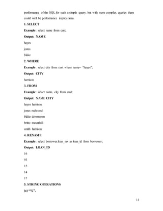 11
performance of the SQL for such a simple query, but with more complex queries there
could well be performance implications.
1. SELECT
Example: select name from cust;
Output: NAME
hayes
jones
blake
2. WHERE
Example: select city from cust where name= “hayes”;
Output: CITY
harrison
3. FROM
Example: select name, city from cust;
Output: NAME CITY
hayes harrison
jones redwood
blake downtown
britto mounthill
smith harrison
4. RENAME
Example: select borrower.loan_no as loan_id from borrower;
Output: LOAN_ID
16
93
15
14
17
5. STRING OPERATIONS
(a) “%”.
 