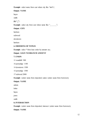 12
Example: select name from cust where city like ’har%’;
Output: NAME
hayes
smith
(b) “_”.
Example: select city from cust where name like “_ _ _ _ _”;
Output: CITY
harrison
redwood
downtown
harrison
6. ORDERING OF TUPLES
Example: select * from loan order by amount asc;
Output: LOAN NO BRANCH AMOUNT
7. UNION
11 roundhill 900
16 perryridge 1100
14 downtown 1500
15 perryridge 1500
17 redwood 2000
Example: (select name from depositor) union (select name from borrower);
Output: NAME
adams
britto
hayes
jones
smith
8. INTERSECTION
Example: (select name from depositor) intersect (select name from borrower);
Output: NAME
 