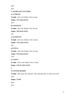 13
hayes
jones
9. AGGREGATE FUNCTIONS
(a) AVERAGE.
Example: select avg (balance) from account;
Output: AVG (BALANCE)
487.5
(b) MINIMUM.
Example: select min (balance) from account;
Output: MIN (BALANCE)
350
(c) MAXIMUM.
Example: select max (balance) from account;
Output: MAX (BALANCE)
700
(d) TOTAL.
Example: select total (balance) from account;
Output: SUM (BALANCE)
1950
(e) COUNT.
Example: select count (balance) from account;
Output: COUNT (BALANCE)
4
10. NESTED QUERIES
Example: select name from depositor where depositor.name in (select name from
cust);
Output: NAME
hayes
jones
 