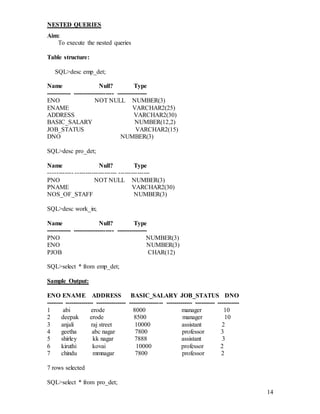 14
NESTED QUERIES
Aim:
To execute the nested queries
Table structure:
SQL>desc emp_det;
Name Null? Type
------------ -------------------- ---------------
ENO NOT NULL NUMBER(3)
ENAME VARCHAR2(25)
ADDRESS VARCHAR2(30)
BASIC_SALARY NUMBER(12,2)
JOB_STATUS VARCHAR2(15)
DNO NUMBER(3)
SQL>desc pro_det;
Name Null? Type
------------ -------------------- ---------------
PNO NOT NULL NUMBER(3)
PNAME VARCHAR2(30)
NOS_OF_STAFF NUMBER(3)
SQL>desc work_in;
Name Null? Type
------------ -------------------- ---------------
PNO NUMBER(3)
ENO NUMBER(3)
PJOB CHAR(12)
SQL>select * from emp_det;
Sample Output:
ENO ENAME ADDRESS BASIC_SALARY JOB_STATUS DNO
-------- -------------- --------------- ----------------- ------------- ---------- -----------
1 abi erode 8000 manager 10
2 deepak erode 8500 manager 10
3 anjali raj street 10000 assistant 2
4 geetha abc nagar 7800 professor 3
5 shirley kk nagar 7888 assistant 3
6 kiruthi kovai 10000 professor 2
7 chindu mmnagar 7800 professor 2
7 rows selected
SQL>select * from pro_det;
 