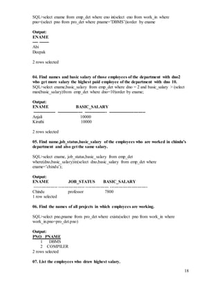 18
SQL>select ename from emp_det where eno in(select eno from work_in where
pno=(select pno from pro_det where pname=’DBMS’))order by ename
Output:
ENAME
---- -------
Abi
Deepak
2 rows selected
04. Find names and basic salary of those employees of the department with dno2
who get more salary the highest paid employee of the department with dno 10.
SQL>select ename,basic_salary from emp_det where dno = 2 and basic_salary > (select
max(basic_salary)from emp_det where dno=10)order by ename;
Output:
ENAME BASIC_SALARY
---------------- ------------------ ---------------- --------------------------
Anjali 10000
Kiruthi 10000
2 rows selected
05. Find name,job_status,basic_salary of the employees who are worked in chindu’s
department and also get the same salary.
SQL>select ename, job_status,basic_salary from emp_det
where(dno,basic_salary)in(select dno,basic_salary from emp_det where
ename=’chindu’);
Output:
ENAME JOB_STATUS BASIC_SALARY
---------------- ------------------ ---------------- --------------------------
Chindu professor 7800
1 row selected
06. Find the names of all projects in which employees are working.
SQL>select pno,pname from pro_det where exists(select pno from work_in where
work_in.pno=pro_det.pno)
Output:
PNO PNAME
1 DBMS
2 COMPILER
2 rows selected
07. List the employees who draw highest salary.
 