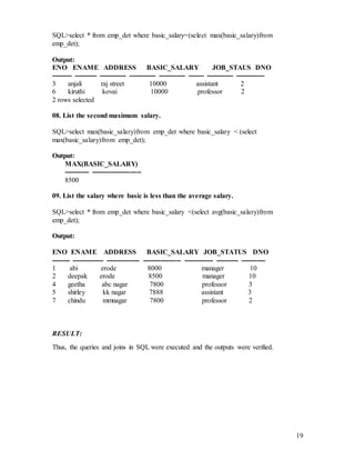 19
SQL>select * from emp_det where basic_salary=(select max(basic_salary)from
emp_det);
Output:
ENO ENAME ADDRESS BASIC_SALARY JOB_STAUS DNO
--------- ---------- ------------ ------------ ------------ ------- ------------ -------------
3 anjali raj street 10000 assistant 2
6 kiruthi kovai 10000 professor 2
2 rows selected
08. List the second maximum salary.
SQL>select max(basic_salary)from emp_det where basic_salary < (select
max(basic_salary)from emp_det);
Output:
MAX(BASIC_SALARY)
----------- ----------------------
8500
09. List the salary where basic is less than the average salary.
SQL>select * from emp_det where basic_salary <(select avg(basic_salary)from
emp_det);
Output:
ENO ENAME ADDRESS BASIC_SALARY JOB_STATUS DNO
-------- -------------- --------------- ----------------- ------------- ---------- -----------
1 abi erode 8000 manager 10
2 deepak erode 8500 manager 10
4 geetha abc nagar 7800 professor 3
5 shirley kk nagar 7888 assistant 3
7 chindu mmnagar 7800 professor 2
RESULT:
Thus, the queries and joins in SQL were executed and the outputs were verified.
 