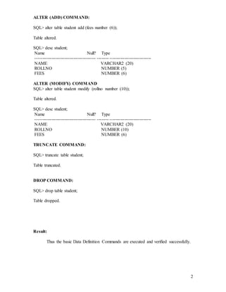 2
ALTER (ADD) COMMAND:
SQL> alter table student add (fees number (6));
Table altered.
SQL> desc student;
Name Null? Type
----------------------------------------- -------- ----------------------------
NAME VARCHAR2 (20)
ROLLNO NUMBER (5)
FEES NUMBER (6)
ALTER (MODIFY) COMMAND
SQL> alter table student modify (rollno number (10));
Table altered.
SQL> desc student;
Name Null? Type
----------------------------------------- -------- ----------------------------
NAME VARCHAR2 (20)
ROLLNO NUMBER (10)
FEES NUMBER (6)
TRUNCATE COMMAND:
SQL> truncate table student;
Table truncated.
DROP COMMAND:
SQL> drop table student;
Table dropped.
Result:
Thus the basic Data Definition Commands are executed and verified successfully.
 
