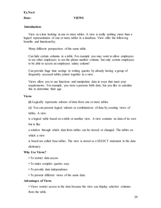 20
Ex.No:4
Date: VIEWS
Introduction:
View as a lens looking at one or more tables. A view is really nothing more than a
logical representation of one or more tables in a database. View offer the following
benefits and functionality.
Many different perspectives of the same table.
Can hide certain columns in a table. For example you may want to allow employees
to see other employees to see the phone number column, but only certain employees
to be able to access an employees salary column!
Can provide huge time savings in writing queries by already having a group of
frequently accessed tables joined together in a view.
Views allow you to use functions and manipulate data in ways that meet your
requirements. For example, you store a persons birth date, but you like to calculate
this to determine their age.
Views
(i) Logically represents subsets of data from one or more tables.
(ii) You can present logical subsets or combinations of data by creating views of
tables. A view
is a logical table based on a table or another view. A view contains no data of its own
but is like
a window through which data from tables can be viewed or changed. The tables on
which a view
is based are called base tables. The view is stored as a SELECT statement in the data
dictionary.
Why Use Views?
• To restrict data access
• To make complex queries easy
• To provide data independence
• To present different views of the same data.
Advantages of Views
• Views restrict access to the data because the view can display selective columns
from the table.
 