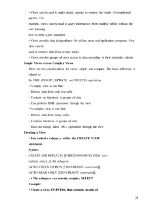 21
• Views can be used to make simple queries to retrieve the results of complicated
queries. For
example, views can be used to query information from multiple tables without the
user knowing
how to write a join statement.
• Views provide data independence for ad hoc users and application programs. One
view can be
used to retrieve data from several tables.
• Views provide groups of users access to data according to their particular criteria.
Simple Views versus Complex Views
There are two classifications for views: simple and complex. The basic difference is
related to
the DML (INSERT, UPDATE, and DELETE) operations.
• A simple view is one that:
– Derives data from only one table
– Contains no functions or groups of data
– Can perform DML operations through the view
• A complex view is one that:
– Derives data from many tables
– Contains functions or groups of data
– Does not always allow DML operations through the view
Creating a View
• You embed a subquery within the CREATE VIEW
statement.
Syntax:
CREATE [OR REPLACE] [FORCE|NOFORCE] VIEW view
[(alias[, alias]...)] AS subquery
[WITH CHECK OPTION [CONSTRAINT constraint]]
[WITH READ ONLY [CONSTRAINT constraint]];
– • The subquery can contain complex SELECT
Example:
• Create a view, EMPVU80, that contains details of
 
