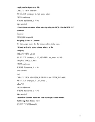 22
employees in department 80.
CREATE VIEW empvu80
AS SELECT employee_id, last_name, salary
FROM employees
WHERE department_id = 80;
View created.
• Describe the structure of the view by using the iSQL*Plus DESCRIBE
command.
Example:
DESCRIBE empvu80
Assigning Names to Columns
We Can Assign names for the various colmns in the view.
* Create a view by using column aliases in the
subquery.
CREATE VIEW salvu50
AS SELECT employee_id ID_NUMBER, last_name NAME,
salary*12 ANN_SALARY
FROM employees
WHERE department_id = 50;
View created.
(or)
CREATE VIEW salvu50(ID_NUMBER,NAME,ANN_SALARY)
AS SELECT employee_id , last_name ,
salary*12
FROM employees
WHERE department_id = 50;
View created.
• Select the columns from this view by the given alias names.
Retrieving Data from a View
SELECT * FROM salvu50;
 