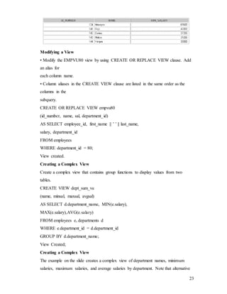 23
Modifying a View
• Modify the EMPVU80 view by using CREATE OR REPLACE VIEW clause. Add
an alias for
each column name.
• Column aliases in the CREATE VIEW clause are listed in the same order as the
columns in the
subquery.
CREATE OR REPLACE VIEW empvu80
(id_number, name, sal, department_id)
AS SELECT employee_id, first_name || ’ ’ || last_name,
salary, department_id
FROM employees
WHERE department_id = 80;
View created.
Creating a Complex View
Create a complex view that contains group functions to display values from two
tables.
CREATE VIEW dept_sum_vu
(name, minsal, maxsal, avgsal)
AS SELECT d.department_name, MIN(e.salary),
MAX(e.salary),AVG(e.salary)
FROM employees e, departments d
WHERE e.department_id = d.department_id
GROUP BY d.department_name;
View Created;
Creating a Complex View
The example on the slide creates a complex view of department names, minimum
salaries, maximum salaries, and average salaries by department. Note that alternative
 