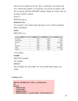 24
names have been specified for the view. This is a requirement if any column of the
view is derived from a function or an expression. You can view the structure of the
view by using the iSQL*Plus DESCRIBE command. Display the contents of the view
by issuing a SELECT statement.
SELECT *
FROM dept_sum_vu;
Removing a View
You can remove a view without losing data because a view is based on underlying
tables in the database.
Syntax:
DROP VIEW view;
7 rows selected;
Example:
DROP VIEW empvu80;
View dropped.
RESULT:
Thus, the Simple view and Complex view were executed and the outputs were
verified.
Creating a view:
CREATE OR REPLACE VIEW vw_STUDENTS1
AS
SELECT
FIRSTNAME,
LASTNAME,
BIRTH_DTTM,
(FIRSTNAME || ' ' || LASTNAME) "FULLNAME_FL",
 