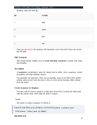 27
INSERT INTO class VALUE(seq_1.nextval, 'anu');
Resultset table will look like,
ID NAME
1 abhi
2 adam
4 alex
1 anu
Once you use nextval the sequence will increment even if you don't Insert any record
into the table.
SQL Synonyms
This Oracle tutorial explains how to create and drop synonyms in Oracle with syntax
and examples.
Description
A synonym is an alternative name for objects such as tables, views, sequences, stored
procedures, and other database objects.
You generally use synonyms when you are granting access to an object from another
schema and you don't want the users to have to worry about knowing which schema
owns the object.
Create Synonym (or Replace)
You may wish to create a synonym so that users do not have to prefix the table name
with the schema name when using the table in a query.
Syntax
The syntax to create a synonym in Oracle is:
CREATE [OR REPLACE] [PUBLIC] SYNONYM [schema .] synonym_name
FOR [schema .] object_name [@ dblink];
OR REPLACE
 