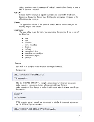 28
Allows you to recreate the synonym (if it already exists) without having to issue a
DROP synonym command.
PUBLIC
It means that the synonym is a public synonym and is accessible to all users.
Remember though that the user must first have the appropriate privileges to the
object to use the synonym.
schema
The appropriate schema. If this phrase is omitted, Oracle assumes that you are
referring to your own schema.
object_name
The name of the object for which you are creating the synonym. It can be one of
the following:
 table
 view
 sequence
 stored procedure
 function
 package
 materialized view
 java class schema object
 user-defined object
 synonym
Example
Let's look at an example of how to create a synonym in Oracle.
For example:
CREATE PUBLIC SYNONYM suppliers
FOR app.suppliers;
This first CREATE SYNONYM example demonstrates how to create a synonym
called suppliers. Now, users of other schemas can reference the table
called suppliers without having to prefix the table name with the schema named app.
For example:
SELECT *
FROM suppliers;
If this synonym already existed and you wanted to redefine it, you could always use
the OR REPLACE phrase as follows:
CREATE OR REPLACE PUBLIC SYNONYM suppliers
 