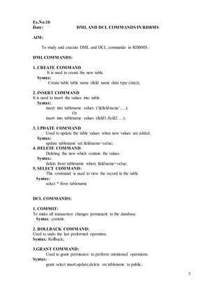 3
Ex.No:1b
Date: DMLAND DCL COMMANDS IN RDBMS
AIM:
To study and execute DML and DCL commands in RDBMS
DMLCOMMANDS:
1. CREATE COMMAND
It is used to create the new table.
Syntax:
Create table table name (field name data type (size));
2. INSERT COMMAND
It is used to insert the values into table.
Syntax:
insert into tablename values (‘&fieldname’….);
Or
insert into tablename values (field1,field2….);
3. UPDATE COMMAND
Used to update the table values when new values are added .
Syntax:
update tablename set fieldname=value;
4. DELETE COMMAND:
Deleting the new which contain the values.
Syntax:
delete from tablename where fieldname=value;
5. SELECT COMMAND:
This command is used to view the record in the table.
Syntax:
select * from tablename
DCL COMMANDS:
1. COMMIT:
To make all transaction changes permanent to the database.
Syntax: commit.
2. ROLLBACK COMMAND:
Used to undo the last performed operation.
Syntax: Rollback;
3.GRANT COMMAND:
Used to grant permission to perform mentioned operations.
Syntax:
grant select insert,update,delete on tablename to public;
 