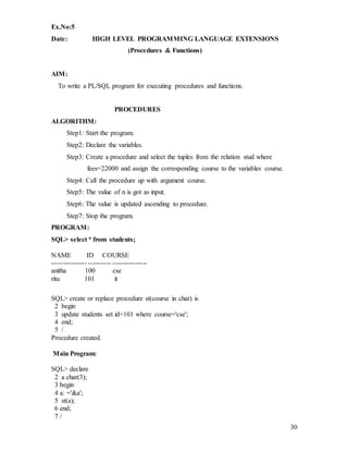 30
Ex.No:5
Date: HIGH LEVEL PROGRAMMING LANGUAGE EXTENSIONS
(Procedures & Functions)
AIM:
To write a PL/SQL program for executing procedures and functions.
PROCEDURES
ALGORITHM:
Step1: Start the program.
Step2: Declare the variables.
Step3: Create a procedure and select the tuples from the relation stud where
fees=22000 and assign the corresponding course to the variables course.
Step4: Call the procedure up with argument course.
Step5: The value of n is got as input.
Step6: The value is updated ascending to procedure.
Step7: Stop the program.
PROGRAM:
SQL> select * from students;
NAME ID COURSE
--------------- ---------- ---------------
anitha 100 cse
ritu 101 it
SQL> create or replace procedure st(course in char) is
2 begin
3 update students set id=101 where course='cse';
4 end;
5 /
Procedure created.
Main Program:
SQL> declare
2 a char(3);
3 begin
4 a: ='&a';
5 st(a);
6 end;
7 /
 