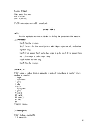 31
Sample Output:
Enter value for a: cse
old 4: a:='&a';
new 4: a:='cse';
PL/SQL procedure successfully completed.
FUNCTION-I:
AIM:
To write a program to create a function for finding the greatest of three numbers.
ALGORITHM:
Step1: Start the program.
Step2: Create a function named greatest with 3 input arguments a,b,c and output
argument as g.
Step3: If a is greater than b and c, then assign to g else check if b is greater than a
and c, then assign to g else assign c to g.
Step4: Return the value of g.
Step5: Stop the program.
PROGRAM:
SQL> create or replace function greatest(a in number,b in number,c in number) return
number is g number;
2 begin
3 if(a>b)then
4 g:=a;
5 else
6 g:=b;
7 if(c>g)then
8 g:=c;
9 end if;
10 end if;
11 return(g);
12 end;
13 /
Function created.
Main Program:
SQL> declare a number(3);
2 b number(3);
 