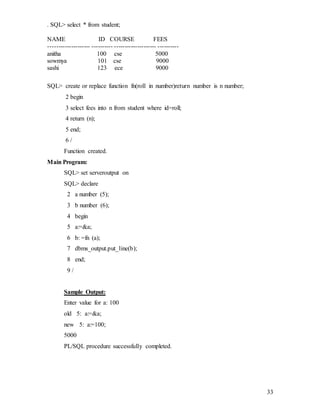 33
. SQL> select * from student;
NAME ID COURSE FEES
-------------------- ---------- -------------------- ----------
anitha 100 cse 5000
sowmya 101 cse 9000
sashi 123 ece 9000
SQL> create or replace function fn(roll in number)return number is n number;
2 begin
3 select fees into n from student where id=roll;
4 return (n);
5 end;
6 /
Function created.
Main Program:
SQL> set serveroutput on
SQL> declare
2 a number (5);
3 b number (6);
4 begin
5 a:=&a;
6 b: =fn (a);
7 dbms_output.put_line(b);
8 end;
9 /
Sample Output:
Enter value for a: 100
old 5: a:=&a;
new 5: a:=100;
5000
PL/SQL procedure successfully completed.
 