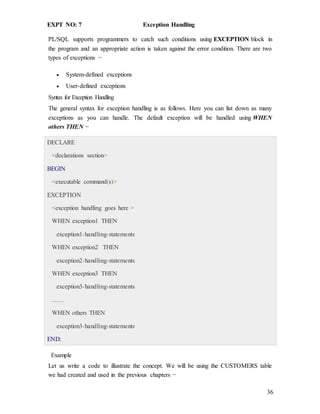36
EXPT NO: 7 Exception Handling
PL/SQL supports programmers to catch such conditions using EXCEPTION block in
the program and an appropriate action is taken against the error condition. There are two
types of exceptions −
 System-defined exceptions
 User-defined exceptions
Syntax for Exception Handling
The general syntax for exception handling is as follows. Here you can list down as many
exceptions as you can handle. The default exception will be handled using WHEN
others THEN −
DECLARE
<declarations section>
BEGIN
<executable command(s)>
EXCEPTION
<exception handling goes here >
WHEN exception1 THEN
exception1-handling-statements
WHEN exception2 THEN
exception2-handling-statements
WHEN exception3 THEN
exception3-handling-statements
........
WHEN others THEN
exception3-handling-statements
END;
Example
Let us write a code to illustrate the concept. We will be using the CUSTOMERS table
we had created and used in the previous chapters −
 