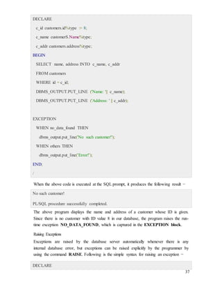 37
DECLARE
c_id customers.id%type := 8;
c_name customerS.Name%type;
c_addr customers.address%type;
BEGIN
SELECT name, address INTO c_name, c_addr
FROM customers
WHERE id = c_id;
DBMS_OUTPUT.PUT_LINE ('Name: '|| c_name);
DBMS_OUTPUT.PUT_LINE ('Address: ' || c_addr);
EXCEPTION
WHEN no_data_found THEN
dbms_output.put_line('No such customer!');
WHEN others THEN
dbms_output.put_line('Error!');
END;
/
When the above code is executed at the SQL prompt, it produces the following result −
No such customer!
PL/SQL procedure successfully completed.
The above program displays the name and address of a customer whose ID is given.
Since there is no customer with ID value 8 in our database, the program raises the run-
time exception NO_DATA_FOUND, which is captured in the EXCEPTION block.
Raising Exceptions
Exceptions are raised by the database server automatically whenever there is any
internal database error, but exceptions can be raised explicitly by the programmer by
using the command RAISE. Following is the simple syntax for raising an exception −
DECLARE
 