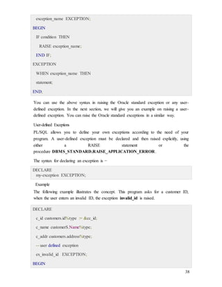 38
exception_name EXCEPTION;
BEGIN
IF condition THEN
RAISE exception_name;
END IF;
EXCEPTION
WHEN exception_name THEN
statement;
END;
You can use the above syntax in raising the Oracle standard exception or any user-
defined exception. In the next section, we will give you an example on raising a user-
defined exception. You can raise the Oracle standard exceptions in a similar way.
User-defined Exceptions
PL/SQL allows you to define your own exceptions according to the need of your
program. A user-defined exception must be declared and then raised explicitly, using
either a RAISE statement or the
procedure DBMS_STANDARD.RAISE_APPLICATION_ERROR.
The syntax for declaring an exception is −
DECLARE
my-exception EXCEPTION;
Example
The following example illustrates the concept. This program asks for a customer ID,
when the user enters an invalid ID, the exception invalid_id is raised.
DECLARE
c_id customers.id%type := &cc_id;
c_name customerS.Name%type;
c_addr customers.address%type;
-- user defined exception
ex_invalid_id EXCEPTION;
BEGIN
 