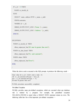 39
IF c_id <= 0 THEN
RAISE ex_invalid_id;
ELSE
SELECT name, address INTO c_name, c_addr
FROM customers
WHERE id = c_id;
DBMS_OUTPUT.PUT_LINE ('Name: '|| c_name);
DBMS_OUTPUT.PUT_LINE ('Address: ' || c_addr);
END IF;
EXCEPTION
WHEN ex_invalid_id THEN
dbms_output.put_line('ID must be greater than zero!');
WHEN no_data_found THEN
dbms_output.put_line('No such customer!');
WHEN others THEN
dbms_output.put_line('Error!');
END;
/
When the above code is executed at the SQL prompt, it produces the following result −
Enter value for cc_id: -6 (let's enter a value -6)
old 2: c_id customers.id%type := &cc_id;
new 2: c_id customers.id%type := -6;
ID must be greater than zero!
PL/SQL procedure successfully completed.
Pre-defined Exceptions
PL/SQL provides many pre-defined exceptions, which are executed when any database
rule is violated by a program. For example, the predefined exception
NO_DATA_FOUND is raised when a SELECT INTO statement returns no rows. The
following table lists few of the important pre-defined exceptions −
 