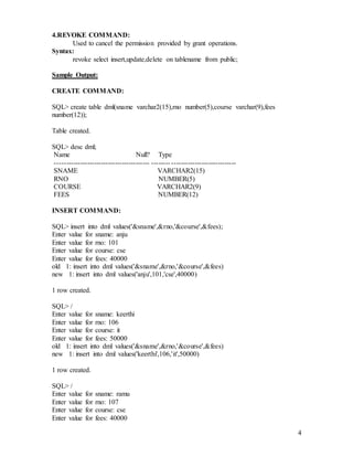 4
4.REVOKE COMMAND:
Used to cancel the permission provided by grant operations.
Syntax:
revoke select insert,update,delete on tablename from public;
Sample Output:
CREATE COMMAND:
SQL> create table dml(sname varchar2(15),rno number(5),course varchar(9),fees
number(12));
Table created.
SQL> desc dml;
Name Null? Type
----------------------------------------- -------- ----------------------------
SNAME VARCHAR2(15)
RNO NUMBER(5)
COURSE VARCHAR2(9)
FEES NUMBER(12)
INSERT COMMAND:
SQL> insert into dml values('&sname',&rno,'&course',&fees);
Enter value for sname: anju
Enter value for rno: 101
Enter value for course: cse
Enter value for fees: 40000
old 1: insert into dml values('&sname',&rno,'&course',&fees)
new 1: insert into dml values('anju',101,'cse',40000)
1 row created.
SQL> /
Enter value for sname: keerthi
Enter value for rno: 106
Enter value for course: it
Enter value for fees: 50000
old 1: insert into dml values('&sname',&rno,'&course',&fees)
new 1: insert into dml values('keerthi',106,'it',50000)
1 row created.
SQL> /
Enter value for sname: ramu
Enter value for rno: 107
Enter value for course: cse
Enter value for fees: 40000
 