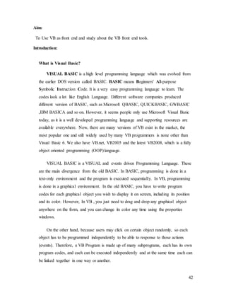 42
Aim:
To Use VB as front end and study about the VB front end tools.
Introduction:
What is Visual Basic?
VISUAL BASIC is a high level programming language which was evolved from
the earlier DOS version called BASIC. BASIC means Beginners' All-purpose
Symbolic Instruction Code. It is a very easy programming language to learn. The
codes look a lot like English Language. Different software companies produced
different version of BASIC, such as Microsoft QBASIC, QUICKBASIC, GWBASIC
,IBM BASICA and so on. However, it seems people only use Microsoft Visual Basic
today, as it is a well developed programming language and supporting resources are
available everywhere. Now, there are many versions of VB exist in the market, the
most popular one and still widely used by many VB programmers is none other than
Visual Basic 6. We also have VB.net, VB2005 and the latest VB2008, which is a fully
object oriented programming (OOP) language.
VISUAL BASIC is a VISUAL and events driven Programming Language. These
are the main divergence from the old BASIC. In BASIC, programming is done in a
text-only environment and the program is executed sequentially. In VB, programming
is done in a graphical environment. In the old BASIC, you have to write program
codes for each graphical object you wish to display it on screen, including its position
and its color. However, In VB , you just need to drag and drop any graphical object
anywhere on the form, and you can change its color any time using the properties
windows.
On the other hand, because users may click on certain object randomly, so each
object has to be programmed independently to be able to response to those actions
(events). Therefore, a VB Program is made up of many subprograms, each has its own
program codes, and each can be executed independently and at the same time each can
be linked together in one way or another.
 