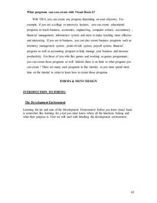 43
What programs can you create with Visual Basic 6?
With VB 6, you can create any program depending on your objective. For
example, if you are a college or university lecturer, you can create educational
programs to teach business, economics, engineering, computer science, accountancy ,
financial management, information system and more to make teaching more effective
and interesting. If you are in business, you can also create business programs such as
inventory management system , point-of-sale system, payroll system, financial
program as well as accounting program to help manage your business and increase
productivity. For those of you who like games and working as games programmer,
you can create those programs as well. Indeed, there is no limit to what program you
can create ! There are many such programs in this tutorial, so you must spend more
time on the tutorial in order to learn how to create those programs.
FORMS & MENU DESIGN
INTRODUCTION TO FORMS:
The Development Environment
Learning the ins and outs of the Development Environment before you learn visual basic
is somewhat like learning for a test you must know where all the functions belong and
what their purpose is. First we will start with labelling the development environment.
 