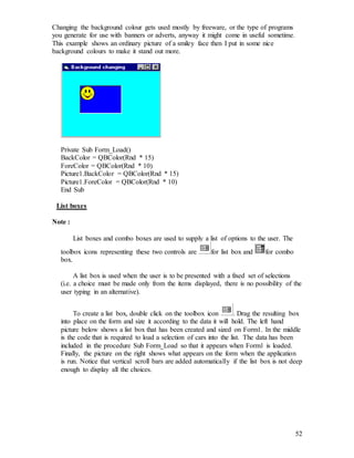 52
Changing the background colour gets used mostly by freeware, or the type of programs
you generate for use with banners or adverts, anyway it might come in useful sometime.
This example shows an ordinary picture of a smiley face then I put in some nice
background colours to make it stand out more.
Private Sub Form_Load()
BackColor = QBColor(Rnd * 15)
ForeColor = QBColor(Rnd * 10)
Picture1.BackColor = QBColor(Rnd * 15)
Picture1.ForeColor = QBColor(Rnd * 10)
End Sub
List boxes
Note :
List boxes and combo boxes are used to supply a list of options to the user. The
toolbox icons representing these two controls are for list box and for combo
box.
A list box is used when the user is to be presented with a fixed set of selections
(i.e. a choice must be made only from the items displayed, there is no possibility of the
user typing in an alternative).
To create a list box, double click on the toolbox icon . Drag the resulting box
into place on the form and size it according to the data it will hold. The left hand
picture below shows a list box that has been created and sized on Form1. In the middle
is the code that is required to load a selection of cars into the list. The data has been
included in the procedure Sub Form_Load so that it appears when Form1 is loaded.
Finally, the picture on the right shows what appears on the form when the application
is run. Notice that vertical scroll bars are added automatically if the list box is not deep
enough to display all the choices.
 