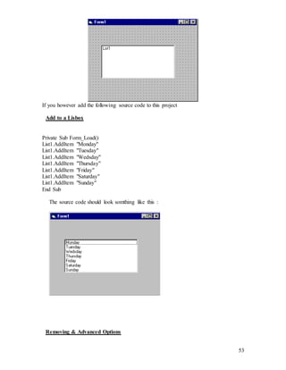 53
If you however add the following source code to this project
Add to a Lisbox
Private Sub Form_Load()
List1.AddItem "Monday"
List1.AddItem "Tuesday"
List1.AddItem "Wedsday"
List1.AddItem "Thursday"
List1.AddItem "Friday"
List1.AddItem "Saturday"
List1.AddItem "Sunday"
End Sub
The source code should look somthing like this :
Removing & Advanced Options
 