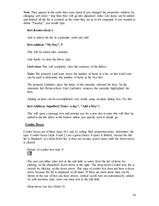 54
Note: They appear in the order they were typed if you changed the properties window by
changing sort order = true then they will go into alpaetical order. List items can be added
and deleted all the list is counted as the order they are in so for exapmple if you wanted to
delete "Tuesday" you would type
list1.RemoveItem 1
And to add to the list in a paticular order just add
list1.additem "My Day", 5
This will be added after saturday.
And finally to clear the lisbox type
List1.clear This will completly clear the contence of the listbox.
Note: The property ListCount stores the number of items in a list, so list1.ListCount
can be used to determine the number of items in list box list1.
The property ListIndex gives the index of the currently selected list item. So the
statement list1.RemoveItem List1.ListIndex removes the currently highlighted list
item.
Adding an item can be accomplished very neatly using an input dialog box. Try this:
list1.AddItem InputBox("Enter a day", "Add a Day")
This will open a message box and prompt you for a new day to enter this will then be
added to the list index at the bottem unless you specify were it should go.
Combo Boxes
Combo boxes are of three types (0,1 and 2), setting their properties/styles determines the
type. Combo boxes (style 0 and 2 ) are a good choice if space is limited, becaue the full
list is displayed as a drop down list, it does not occupy screen space until the down arrow
is clicked.
Picture of combo box style 0
The user can either enter text in the edit field or select from the list of items by
clicking on the (detached) down arrow to the right. The drop-down Combo box, list is
viewed by clicking on the down arrow. This type of combo box does not have a down
arrow because the list is displayed at all times. If there are more items than can be
shown in the size of box you have drawn, vertical scroll bars are automatically added.
As with previous type, users can enter text in the edit field.
Drop-down List box (Style=2)
 