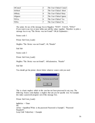 56
vbCancel 2 The User Clicked Cancel
vbAbort 3 The User Clicked Abort
vbRetry 4 The User Clicked Retry
vbIgnore 5 The User Clicked Ignore
VbYes 6 The User Clicked Yes
VbNo 7 The User Clicked No
The syntax for use of the message box in Mgsgbox "TEXT", VALUE, "TITLE"
If you want to use two or more tables just add the values together. Therefore to print a
message box to say "The Device was not Found!" OK & Explanation :
Source code 1
Private Sub Form_Load()
MsgBox "The Device was not Found!", 48, "Header"
End Sub
Source code 2
Private Sub Form_Load()
MsgBox "The Device was not found!", vbExclamation, "Header"
End Sub
You should get the picture shown below whatever source code you used.
This is a basic msgbox which in this case has not been processed in any way. The
following Source code displays a msgbox that ask you for specific text. For example
lets make a password program out of this message box.
Private Sub Form_Load()
lngBefore = Timer
Do
strAns = InputBox("What is the password Password is Example", "Password
Required")
Loop Until Val(strAns) = Example
 