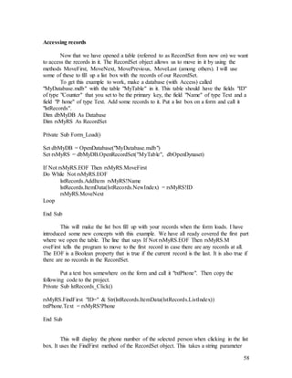 58
Accessing records
Now that we have opened a table (referred to as RecordSet from now on) we want
to access the records in it. The RecordSet object allows us to move in it by using the
methods MoveFirst, MoveNext, MovePrevious, MoveLast (among others). I will use
some of these to fill up a list box with the records of our RecordSet.
To get this example to work, make a database (with Access) called
"MyDatabase.mdb" with the table "MyTable" in it. This table should have the fields "ID"
of type "Counter" that you set to be the primary key, the field "Name" of type Text and a
field "P hone" of type Text. Add some records to it. Put a list box on a form and call it
"lstRecords".
Dim dbMyDB As Database
Dim rsMyRS As RecordSet
Private Sub Form_Load()
Set dbMyDB = OpenDatabase("MyDatabase.mdb")
Set rsMyRS = dbMyDB.OpenRecordSet("MyTable", dbOpenDynaset)
If Not rsMyRS.EOF Then rsMyRS.MoveFirst
Do While Not rsMyRS.EOF
lstRecords.AddItem rsMyRS!Name
lstRecords.ItemData(lstRecords.NewIndex) = rsMyRS!ID
rsMyRS.MoveNext
Loop
End Sub
This will make the list box fill up with your records when the form loads. I have
introduced some new concepts with this example. We have all ready covered the first part
where we open the table. The line that says If Not rsMyRS.EOF Then rsMyRS.M
oveFirst tells the program to move to the first record in case there are any records at all.
The EOF is a Boolean property that is true if the current record is the last. It is also true if
there are no records in the RecordSet.
Put a text box somewhere on the form and call it "txtPhone". Then copy the
following code to the project.
Private Sub lstRecords_Click()
rsMyRS.FindFirst "ID=" & Str(lstRecords.ItemData(lstRecords.ListIndex))
txtPhone.Text = rsMyRS!Phone
End Sub
This will display the phone number of the selected person when clicking in the list
box. It uses the FindFirst method of the RecordSet object. This takes a string parameter
 