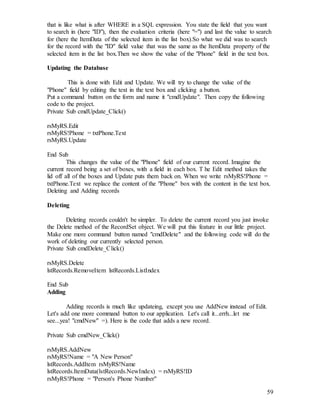 59
that is like what is after WHERE in a SQL expression. You state the field that you want
to search in (here "ID"), then the evaluation criteria (here "=") and last the value to search
for (here the ItemData of the selected item in the list box).So what we did was to search
for the record with the "ID" field value that was the same as the ItemData property of the
selected item in the list box.Then we show the value of the "Phone" field in the text box.
Updating the Database
This is done with Edit and Update. We will try to change the value of the
"Phone" field by editing the text in the text box and clicking a button.
Put a command button on the form and name it "cmdUpdate". Then copy the following
code to the project.
Private Sub cmdUpdate_Click()
rsMyRS.Edit
rsMyRS!Phone = txtPhone.Text
rsMyRS.Update
End Sub
This changes the value of the "Phone" field of our current record. Imagine the
current record being a set of boxes, with a field in each box. T he Edit method takes the
lid off all of the boxes and Update puts them back on. When we write rsMyRS!Phone =
txtPhone.Text we replace the content of the "Phone" box with the content in the text box.
Deleting and Adding records
Deleting
Deleting records couldn't be simpler. To delete the current record you just invoke
the Delete method of the RecordSet object. We will put this feature in our little project.
Make one more command button named "cmdDelete" and the following code will do the
work of deleting our currently selected person.
Private Sub cmdDelete_Click()
rsMyRS.Delete
lstRecords.RemoveItem lstRecords.ListIndex
End Sub
Adding
Adding records is much like updateing, except you use AddNew instead of Edit.
Let's add one more command button to our application. Let's call it...errh...let me
see...yea! "cmdNew" =). Here is the code that adds a new record.
Private Sub cmdNew_Click()
rsMyRS.AddNew
rsMyRS!Name = "A New Person"
lstRecords.AddItem rsMyRS!Name
lstRecords.ItemData(lstRecords.NewIndex) = rsMyRS!ID
rsMyRS!Phone = "Person's Phone Number"
 
