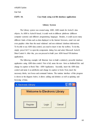 60
rsMyRS.Update
End Sub
EXPT: 10. Case Study using real life database applications
Library System
The Library system was created using ADO. ADO stands for ActiveX data
objects. As ADO is ActiveX-based, it could work in different platforms (different
computer systems) and different programming languages. Besides, it could access many
different kinds of data such as data displayed in the Internet browsers, email text and
even graphics other than the usual relational and non relational database information.
To be able to use ADO data control, you need to insert it into the toolbox. To do this,
simply press Ctrl+T to open the components dialog box and select Microsoft ActiveX
Data Control 6. After this, you can proceed to build your ADO-based VB database
applications.
The following example will illustrate how to build a relatively powerful database
application using ADO data control. First of all, name the new form as frmBookTitle and
change its caption to Book Tiles- ADO Application. Secondly, insert the ADO data
control and name it as adoBooks and change its caption to book. Next, insert the
necessary labels, text boxes and command buttons. The runtime interface of this program
is shown in the diagram below, it allows adding and deletion as well as updating and
browsing of data.
 