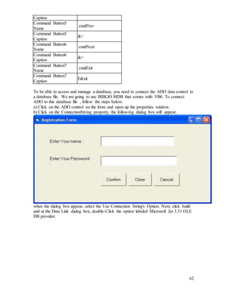 62
Caption
Command Button5
Name
cmdPrev
Command Button5
Caption
&<
Command Button6
Name
cmdNext
Command Button6
Caption
&>
Command Button7
Name
cmdExit
Command Button7
Caption
E&xit
To be able to access and manage a database, you need to connect the ADO data control to
a database file. We are going to use BIBLIO.MDB that comes with VB6. To connect
ADO to this database file , follow the steps below:
a) Click on the ADO control on the form and open up the properties window.
b) Click on the ConnectionString property, the following dialog box will appear.
when the dialog box appear, select the Use Connection String's Option. Next, click build
and at the Data Link dialog box, double-Click the option labeled Microsoft Jet 3.51 OLE
DB provider.
 