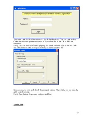 63
After that, click the Next button to select the file BIBLO.MDB. You can click on Text
Connection to ensure proper connection of the database file. Click OK to finish the
connection.
Finally, click on the RecordSource property and set the command type to adCmd Table
and Table name to Titles. Now you are really to use the database file.
Now, you need to write code for all the command buttons. After which, you can make the
ADO control invisible.
For the Save button, the program codes are as follow:
Sample code
 