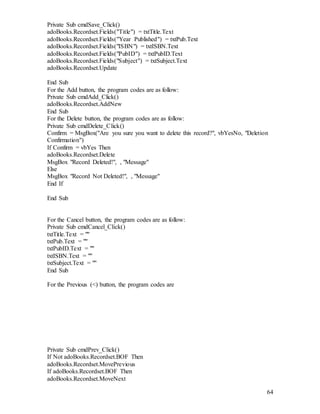 64
Private Sub cmdSave_Click()
adoBooks.Recordset.Fields("Title") = txtTitle.Text
adoBooks.Recordset.Fields("Year Published") = txtPub.Text
adoBooks.Recordset.Fields("ISBN") = txtISBN.Text
adoBooks.Recordset.Fields("PubID") = txtPubID.Text
adoBooks.Recordset.Fields("Subject") = txtSubject.Text
adoBooks.Recordset.Update
End Sub
For the Add button, the program codes are as follow:
Private Sub cmdAdd_Click()
adoBooks.Recordset.AddNew
End Sub
For the Delete button, the program codes are as follow:
Private Sub cmdDelete_Click()
Confirm = MsgBox("Are you sure you want to delete this record?", vbYesNo, "Deletion
Confirmation")
If Confirm = vbYes Then
adoBooks.Recordset.Delete
MsgBox "Record Deleted!", , "Message"
Else
MsgBox "Record Not Deleted!", , "Message"
End If
End Sub
For the Cancel button, the program codes are as follow:
Private Sub cmdCancel_Click()
txtTitle.Text = ""
txtPub.Text = ""
txtPubID.Text = ""
txtISBN.Text = ""
txtSubject.Text = ""
End Sub
For the Previous (<) button, the program codes are
Private Sub cmdPrev_Click()
If Not adoBooks.Recordset.BOF Then
adoBooks.Recordset.MovePrevious
If adoBooks.Recordset.BOF Then
adoBooks.Recordset.MoveNext
 