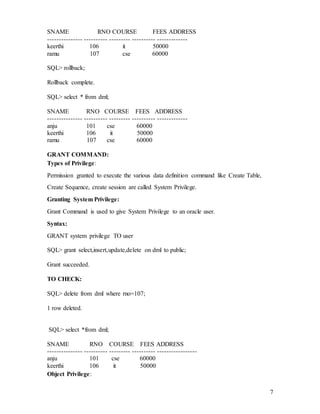 7
SNAME RNO COURSE FEES ADDRESS
--------------- ---------- --------- ---------- -------------
keerthi 106 it 50000
ramu 107 cse 60000
SQL> rollback;
Rollback complete.
SQL> select * from dml;
SNAME RNO COURSE FEES ADDRESS
--------------- ---------- --------- ---------- -------------
anju 101 cse 60000
keerthi 106 it 50000
ramu 107 cse 60000
GRANT COMMAND:
Types of Privilege:
Permission granted to execute the various data definition command like Create Table,
Create Sequence, create session are called System Privilege.
Granting System Privilege:
Grant Command is used to give System Privilege to an oracle user.
Syntax:
GRANT system privilege TO user
SQL> grant select,insert,update,delete on dml to public;
Grant succeeded.
TO CHECK:
SQL> delete from dml where rno=107;
1 row deleted.
SQL> select *from dml;
SNAME RNO COURSE FEES ADDRESS
--------------- ---------- --------- ---------- -----------------
anju 101 cse 60000
keerthi 106 it 50000
Object Privilege:
 