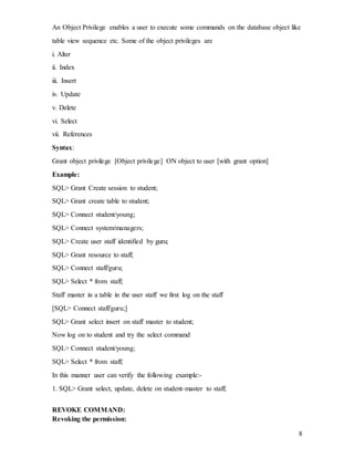 8
An Object Privilege enables a user to execute some commands on the database object like
table view sequence etc. Some of the object privileges are
i. Alter
ii. Index
iii. Insert
iv. Update
v. Delete
vi. Select
vii. References
Syntax:
Grant object privilege [Object privilege] ON object to user [with grant option]
Example:
SQL> Grant Create session to student;
SQL> Grant create table to student;
SQL> Connect student/young;
SQL> Connect system/managers;
SQL> Create user staff identified by guru;
SQL> Grant resource to staff;
SQL> Connect staff/guru;
SQL> Select * from staff;
Staff master in a table in the user staff we first log on the staff
[SQL> Connect staff/guru;]
SQL> Grant select insert on staff master to student;
Now log on to student and try the select command
SQL> Connect student/young;
SQL> Select * from staff;
In this manner user can verify the following example:-
1. SQL> Grant select, update, delete on student-master to staff;
REVOKE COMMAND:
Revoking the permission:
 
