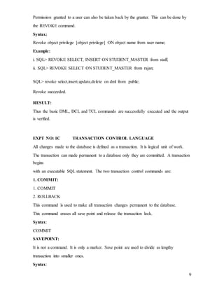 9
Permission granted to a user can also be taken back by the granter. This can be done by
the REVOKE command.
Syntax:
Revoke object privilege [object privilege] ON object name from user name;
Example:
i. SQL> REVOKE SELECT, INSERT ON STUDENT_MASTER from staff;
ii. SQL> REVOKE SELECT ON STUDENT_MASTER from rajan;
SQL> revoke select,insert,update,delete on dml from public;
Revoke succeeded.
RESULT:
Thus the basic DML, DCL and TCL commands are successfully executed and the output
is verified.
EXPT NO: 1C TRANSACTION CONTROL LANGUAGE
All changes made to the database is defined as a transaction. It is logical unit of work.
The transaction can made permanent to a database only they are committed. A transaction
begins
with an executable SQL statement. The two transaction control commands are:
1. COMMIT:
1. COMMIT
2. ROLLBACK
This command is used to make all transaction changes permanent to the database.
This command erases all save point and release the transaction lock.
Syntax:
COMMIT
SAVEPOINT:
It is not a command. It is only a marker. Save point are used to divide as lengthy
transaction into smaller ones.
Syntax:
 