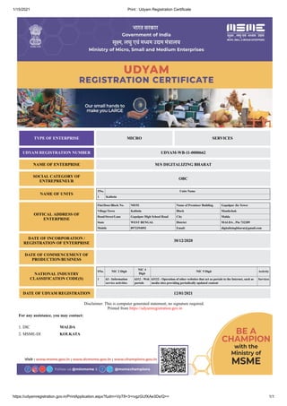 1/15/2021 Print : Udyam Registration Certificate
https://udyamregistration.gov.in/PrintApplication.aspx?fudrn=VpT8+3+rvgzGUfXAe3Ds/Q== 1/1
TYPE OF ENTERPRISE MICRO SERVICES
UDYAM REGISTRATION NUMBER UDYAM-WB-11-0000662
NAME OF ENTERPRISE M/S DIGITALIZING BHARAT
SOCIAL CATEGORY OF
ENTREPRENEUR
OBC
NAME OF UNITS
SNo. Units Name
1 Kalitola
OFFICAL ADDRESS OF
ENTERPRISE
Flat/Door/Block No. N0193 Name of Premises/ Building Gopalpur Jio Tower
Village/Town Kalitola Block Manikchak
Road/Street/Lane Gopalpur High School Road City Malda
State WEST BENGAL District MALDA , Pin 732209
Mobile 8972294092 Email: digitalizingbharat@gmail.com
DATE OF INCORPORATION /
REGISTRATION OF ENTERPRISE
30/12/2020
DATE OF COMMENCEMENT OF
PRODUCTION/BUSINESS
NATIONAL INDUSTRY
CLASSIFICATION CODE(S)
SNo. NIC 2 Digit
NIC 4
Digit
NIC 5 Digit Activity
1 63 - Information
service activities
6312 - Web
portals
63122 - Operation of other websites that act as portals to the Internet, such as
media sites providing periodically updated content
Services
DATE OF UDYAM REGISTRATION 12/01/2021
Disclaimer: This is computer generated statement, no signature required.
Printed from https://udyamregistration.gov.in
For any assistance, you may contact:
1. DIC MALDA
2. MSME-DI KOLKATA
 