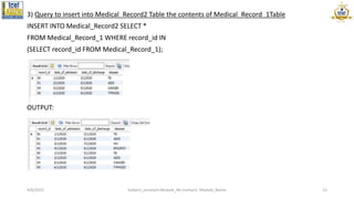 3) Query to insert into Medical_Record2 Table the contents of Medical_Record_1Table
INSERT INTO Medical_Record2 SELECT *
FROM Medical_Record_1 WHERE record_id IN
(SELECT record_id FROM Medical_Record_1);
OUTPUT:
4/6/2022 Subject_acronym:Module_No (roman): Module_Name 12
 
