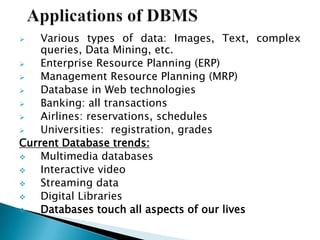  Various types of data: Images, Text, complex
queries, Data Mining, etc.
 Enterprise Resource Planning (ERP)
 Management Resource Planning (MRP)
 Database in Web technologies
 Banking: all transactions
 Airlines: reservations, schedules
 Universities: registration, grades
Current Database trends:
 Multimedia databases
 Interactive video
 Streaming data
 Digital Libraries
 Databases touch all aspects of our lives
 