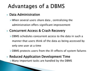  Data Administration
When several users share data , centralizing the
administration offers significant improvement
 Concurrent Access & Crash Recovery
DBMS schedules concurrent access to the data in such a
manner that users think of the data as being accessed by
only one user at a time
DBMS protects users from the ill-effects of system failures
 Reduced Application Development Time
Many important tasks are handled by the DBMS
 
