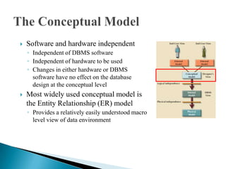  Software and hardware independent
◦ Independent of DBMS software
◦ Independent of hardware to be used
◦ Changes in either hardware or DBMS
software have no effect on the database
design at the conceptual level
 Most widely used conceptual model is
the Entity Relationship (ER) model
◦ Provides a relatively easily understood macro
level view of data environment
 