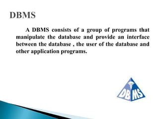 A DBMS consists of a group of programs that
manipulate the database and provide an interface
between the database , the user of the database and
other application programs.
 