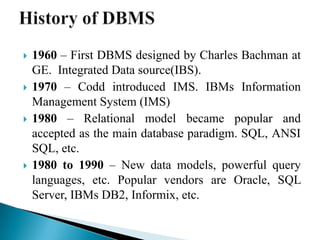  1960 – First DBMS designed by Charles Bachman at
GE. Integrated Data source(IBS).
 1970 – Codd introduced IMS. IBMs Information
Management System (IMS)
 1980 – Relational model became popular and
accepted as the main database paradigm. SQL, ANSI
SQL, etc.
 1980 to 1990 – New data models, powerful query
languages, etc. Popular vendors are Oracle, SQL
Server, IBMs DB2, Informix, etc.
 